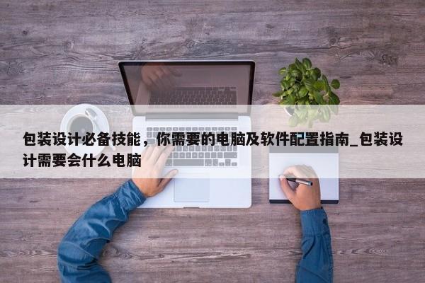 包裝設(shè)計(jì)必備技能，你需要的電腦及軟件配置指南_包裝設(shè)計(jì)需要會什么電腦