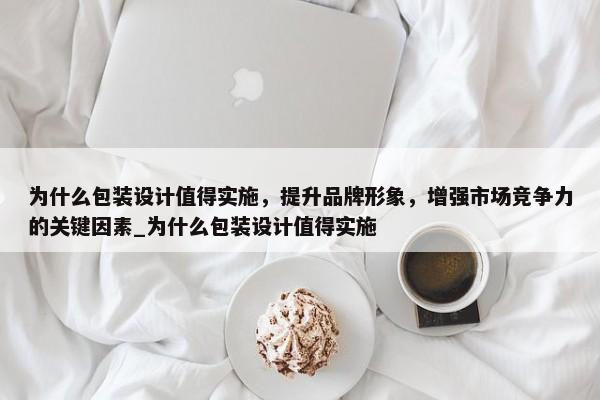 為什么包裝設(shè)計(jì)值得實(shí)施，提升品牌形象，增強(qiáng)市場(chǎng)競(jìng)爭(zhēng)力的關(guān)鍵因素_為什么包裝設(shè)計(jì)值得實(shí)施