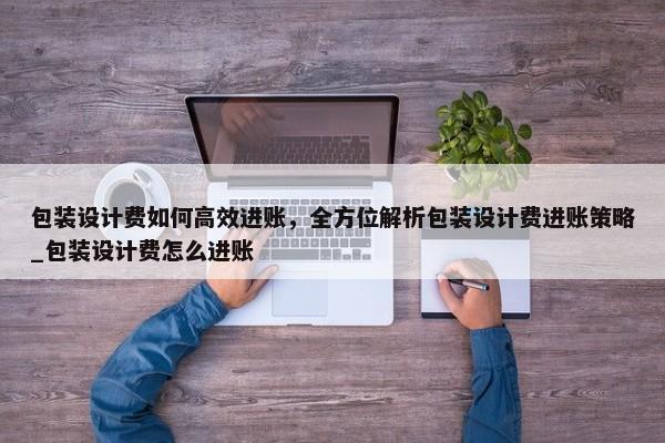 包裝設(shè)計(jì)費(fèi)如何高效進(jìn)賬，全方位解析包裝設(shè)計(jì)費(fèi)進(jìn)賬策略_包裝設(shè)計(jì)費(fèi)怎么進(jìn)賬