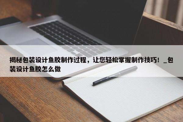 揭秘包裝設(shè)計魚膠制作過程，讓您輕松掌握制作技巧！_包裝設(shè)計魚膠怎么做