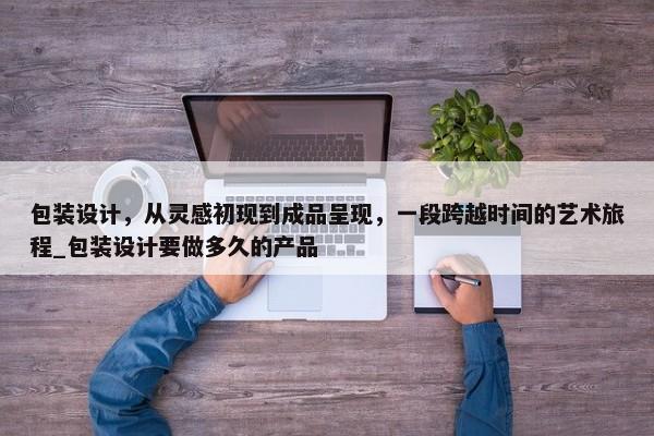 包裝設(shè)計，從靈感初現(xiàn)到成品呈現(xiàn)，一段跨越時間的藝術(shù)旅程_包裝設(shè)計要做多久的產(chǎn)品