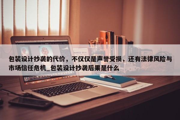 包裝設(shè)計(jì)抄襲的代價(jià)，不僅僅是聲譽(yù)受損，還有法律風(fēng)險(xiǎn)與市場(chǎng)信任危機(jī)_包裝設(shè)計(jì)抄襲后果是什么
