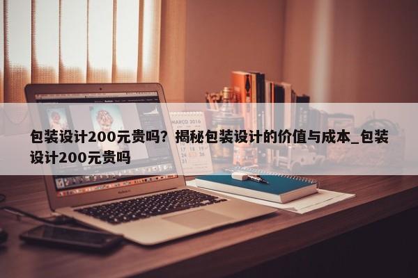 包裝設計200元貴嗎？揭秘包裝設計的價值與成本_包裝設計200元貴嗎