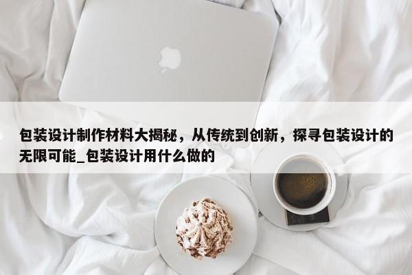 包裝設(shè)計制作材料大揭秘，從傳統(tǒng)到創(chuàng)新，探尋包裝設(shè)計的無限可能_包裝設(shè)計用什么做的