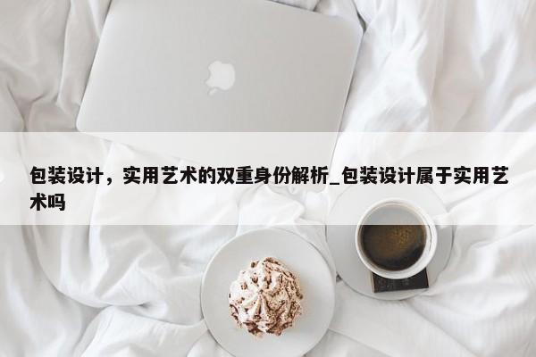 包裝設(shè)計(jì)，實(shí)用藝術(shù)的雙重身份解析_包裝設(shè)計(jì)屬于實(shí)用藝術(shù)嗎