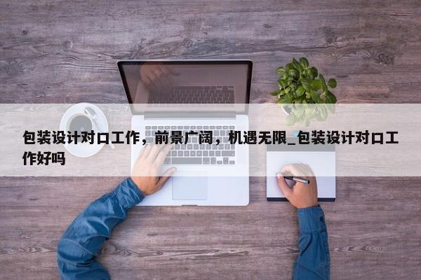 包裝設(shè)計(jì)對口工作，前景廣闊，機(jī)遇無限_包裝設(shè)計(jì)對口工作好嗎