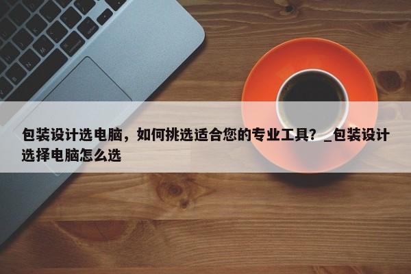 包裝設(shè)計(jì)選電腦，如何挑選適合您的專業(yè)工具？_包裝設(shè)計(jì)選擇電腦怎么選