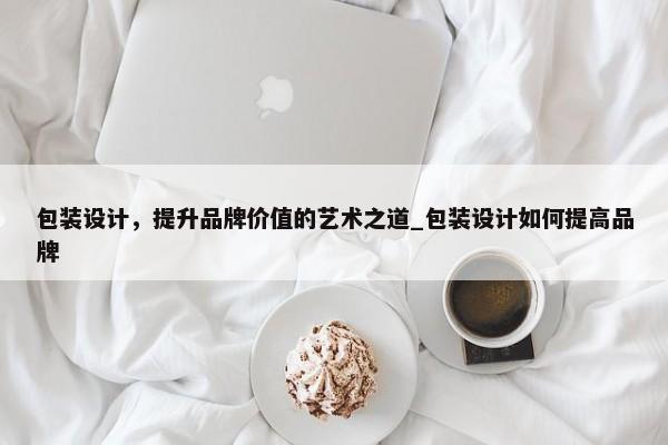 包裝設(shè)計(jì)，提升品牌價(jià)值的藝術(shù)之道_包裝設(shè)計(jì)如何提高品牌