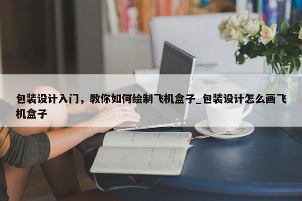 包裝設(shè)計(jì)入門，教你如何繪制飛機(jī)盒子_包裝設(shè)計(jì)怎么畫飛機(jī)盒子