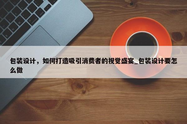 包裝設(shè)計，如何打造吸引消費者的視覺盛宴_包裝設(shè)計要怎么做