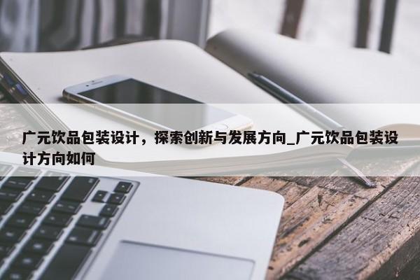 廣元飲品包裝設(shè)計，探索創(chuàng)新與發(fā)展方向_廣元飲品包裝設(shè)計方向如何