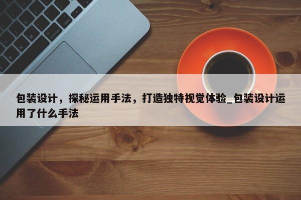 包裝設(shè)計(jì)，探秘運(yùn)用手法，打造獨(dú)特視覺體驗(yàn)_包裝設(shè)計(jì)運(yùn)用了什么手法