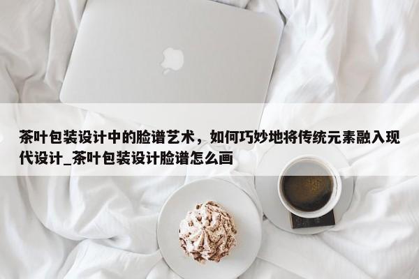 茶葉包裝設(shè)計(jì)中的臉譜藝術(shù)，如何巧妙地將傳統(tǒng)元素融入現(xiàn)代設(shè)計(jì)_茶葉包裝設(shè)計(jì)臉譜怎么畫