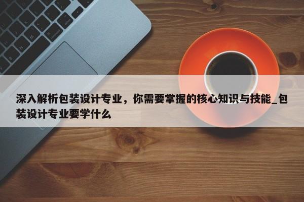 深入解析包裝設(shè)計專業(yè)，你需要掌握的核心知識與技能_包裝設(shè)計專業(yè)要學(xué)什么
