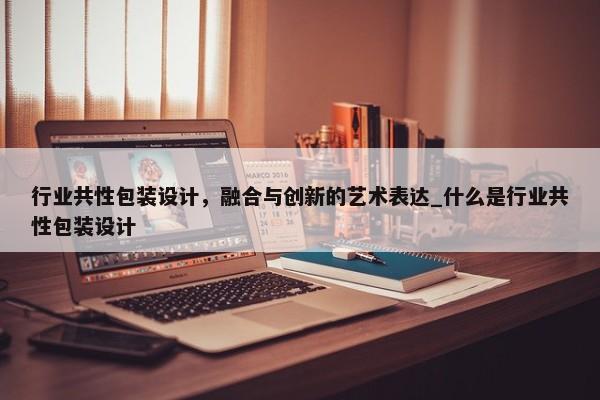行業(yè)共性包裝設(shè)計，融合與創(chuàng)新的藝術(shù)表達_什么是行業(yè)共性包裝設(shè)計