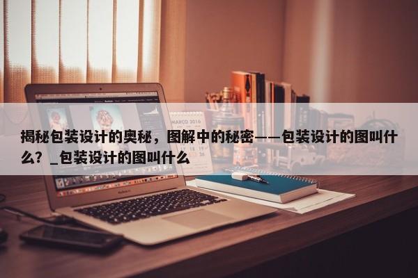 揭秘包裝設(shè)計(jì)的奧秘，圖解中的秘密——包裝設(shè)計(jì)的圖叫什么？_包裝設(shè)計(jì)的圖叫什么