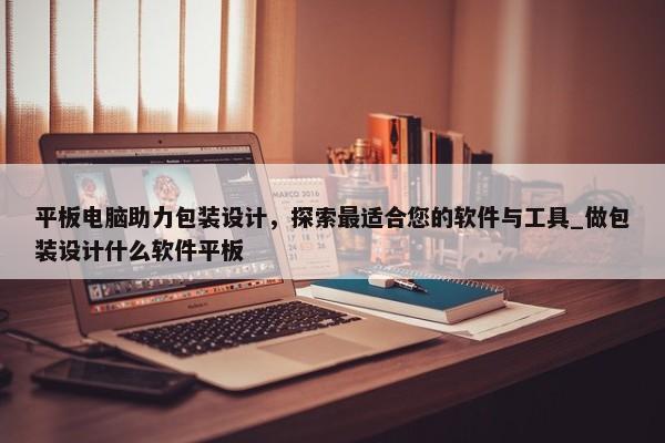 平板電腦助力包裝設(shè)計，探索最適合您的軟件與工具_做包裝設(shè)計什么軟件平板