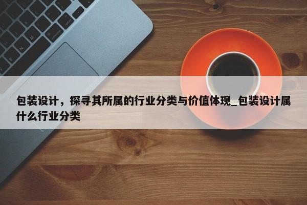 包裝設(shè)計，探尋其所屬的行業(yè)分類與價值體現(xiàn)_包裝設(shè)計屬什么行業(yè)分類