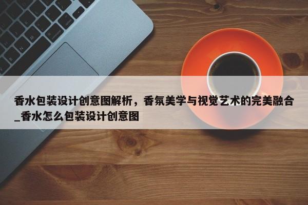 香水包裝設(shè)計(jì)創(chuàng)意圖解析，香氛美學(xué)與視覺藝術(shù)的完美融合_香水怎么包裝設(shè)計(jì)創(chuàng)意圖