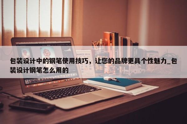 包裝設計中的鋼筆使用技巧，讓您的品牌更具個性魅力_包裝設計鋼筆怎么用的