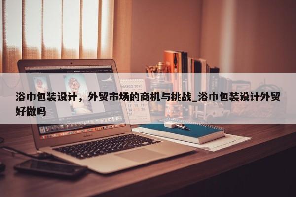 浴巾包裝設(shè)計(jì)，外貿(mào)市場(chǎng)的商機(jī)與挑戰(zhàn)_浴巾包裝設(shè)計(jì)外貿(mào)好做嗎