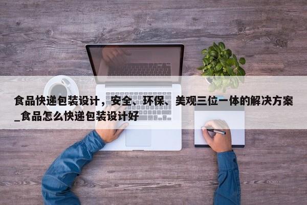 食品快遞包裝設(shè)計，安全、環(huán)保、美觀三位一體的解決方案_食品怎么快遞包裝設(shè)計好