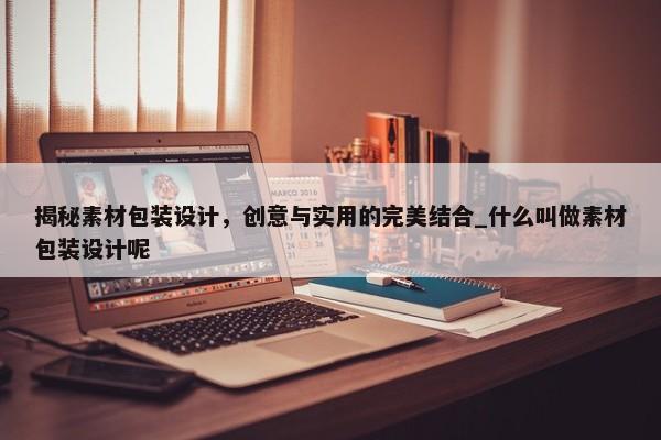 揭秘素材包裝設(shè)計，創(chuàng)意與實(shí)用的完美結(jié)合_什么叫做素材包裝設(shè)計呢