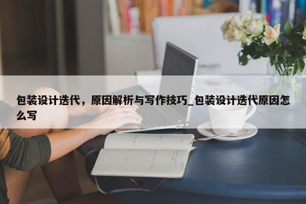 包裝設(shè)計(jì)迭代，原因解析與寫作技巧_包裝設(shè)計(jì)迭代原因怎么寫