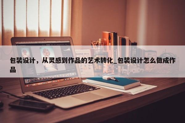 包裝設(shè)計(jì)，從靈感到作品的藝術(shù)轉(zhuǎn)化_包裝設(shè)計(jì)怎么做成作品