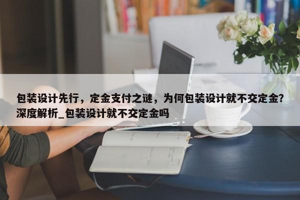 包裝設(shè)計(jì)先行，定金支付之謎，為何包裝設(shè)計(jì)就不交定金？深度解析_包裝設(shè)計(jì)就不交定金嗎