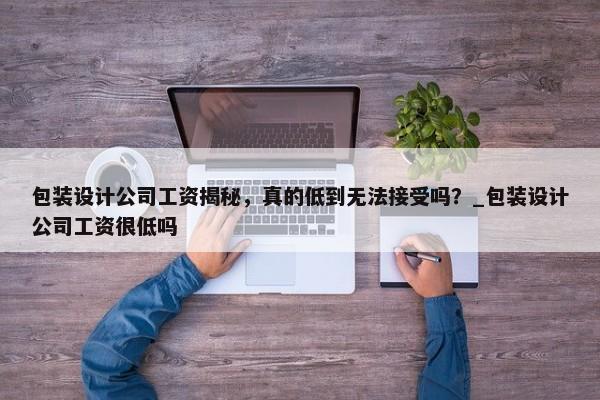 包裝設(shè)計(jì)公司工資揭秘，真的低到無(wú)法接受嗎？_包裝設(shè)計(jì)公司工資很低嗎