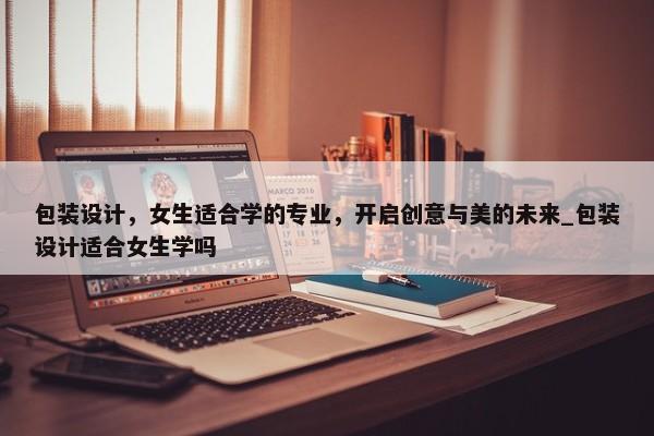 包裝設計，女生適合學的專業(yè)，開啟創(chuàng)意與美的未來_包裝設計適合女生學嗎