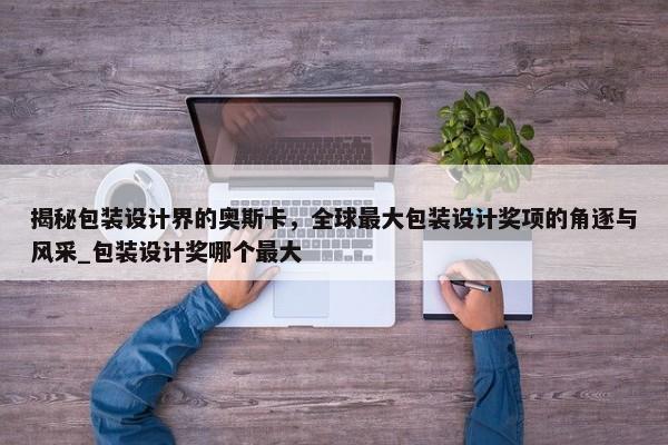 揭秘包裝設(shè)計(jì)界的奧斯卡，全球最大包裝設(shè)計(jì)獎(jiǎng)項(xiàng)的角逐與風(fēng)采_包裝設(shè)計(jì)獎(jiǎng)哪個(gè)最大