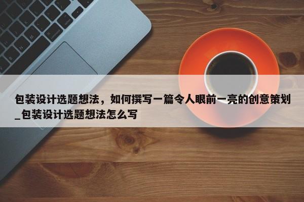 包裝設計選題想法，如何撰寫一篇令人眼前一亮的創(chuàng)意策劃_包裝設計選題想法怎么寫