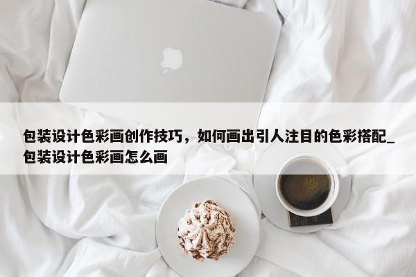 包裝設計色彩畫創(chuàng)作技巧，如何畫出引人注目的色彩搭配_包裝設計色彩畫怎么畫