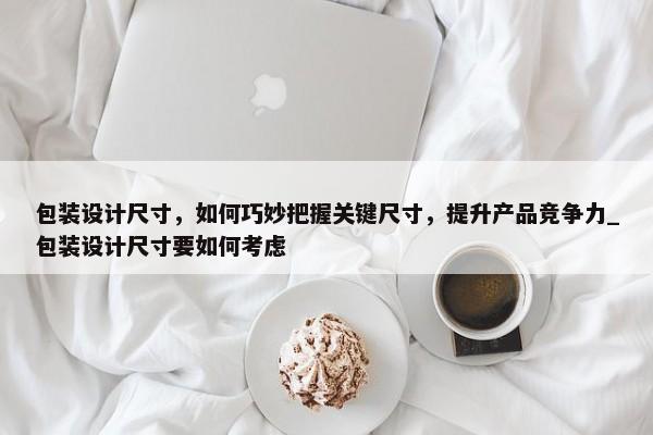 包裝設計尺寸，如何巧妙把握關鍵尺寸，提升產(chǎn)品競爭力_包裝設計尺寸要如何考慮