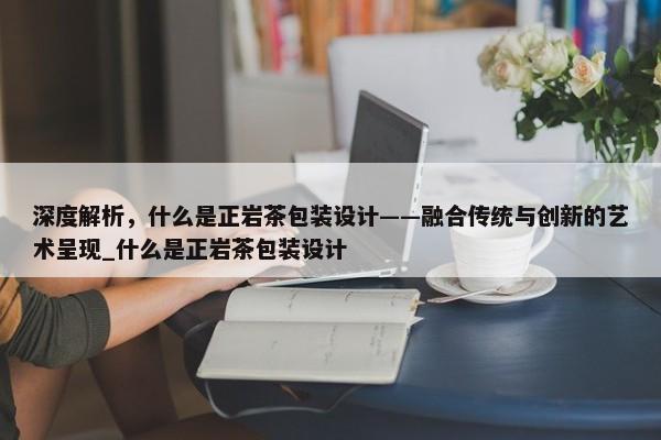 深度解析，什么是正巖茶包裝設(shè)計(jì)——融合傳統(tǒng)與創(chuàng)新的藝術(shù)呈現(xiàn)_什么是正巖茶包裝設(shè)計(jì)