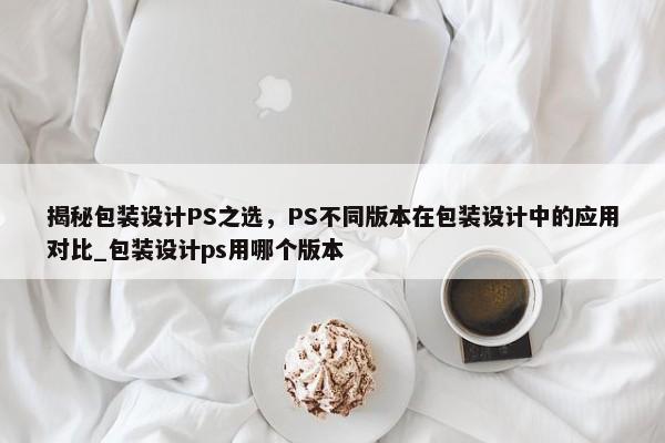 揭秘包裝設(shè)計(jì)PS之選，PS不同版本在包裝設(shè)計(jì)中的應(yīng)用對比_包裝設(shè)計(jì)ps用哪個(gè)版本
