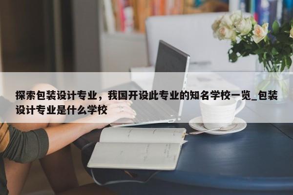 探索包裝設(shè)計(jì)專業(yè)，我國(guó)開設(shè)此專業(yè)的知名學(xué)校一覽_包裝設(shè)計(jì)專業(yè)是什么學(xué)校