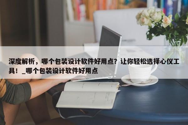 深度解析，哪個包裝設(shè)計軟件好用點？讓你輕松選擇心儀工具！_哪個包裝設(shè)計軟件好用點