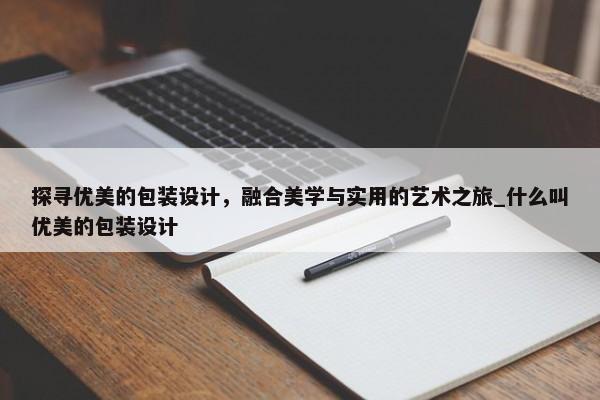 探尋優(yōu)美的包裝設(shè)計(jì)，融合美學(xué)與實(shí)用的藝術(shù)之旅_什么叫優(yōu)美的包裝設(shè)計(jì)