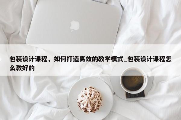 包裝設(shè)計(jì)課程，如何打造高效的教學(xué)模式_包裝設(shè)計(jì)課程怎么教好的