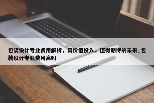 包裝設(shè)計(jì)專業(yè)費(fèi)用解析，高價(jià)值投入，值得期待的未來_包裝設(shè)計(jì)專業(yè)費(fèi)用高嗎