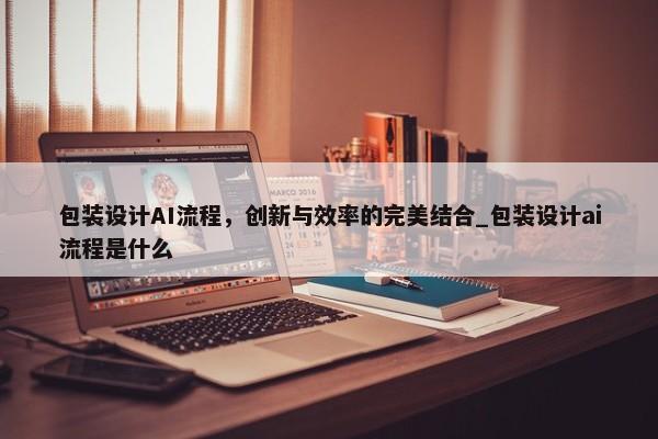 包裝設(shè)計(jì)AI流程，創(chuàng)新與效率的完美結(jié)合_包裝設(shè)計(jì)ai流程是什么