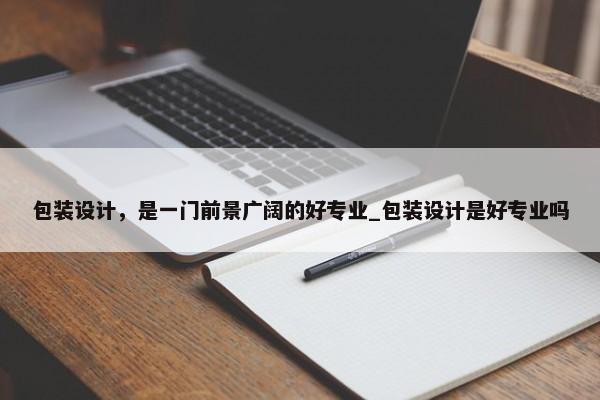 包裝設(shè)計(jì)，是一門(mén)前景廣闊的好專(zhuān)業(yè)_包裝設(shè)計(jì)是好專(zhuān)業(yè)嗎