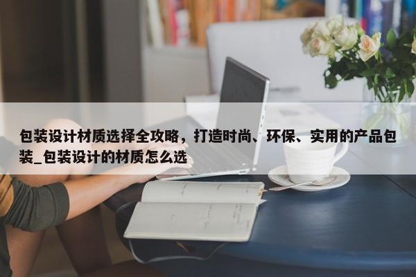 包裝設(shè)計材質(zhì)選擇全攻略，打造時尚、環(huán)保、實用的產(chǎn)品包裝_包裝設(shè)計的材質(zhì)怎么選