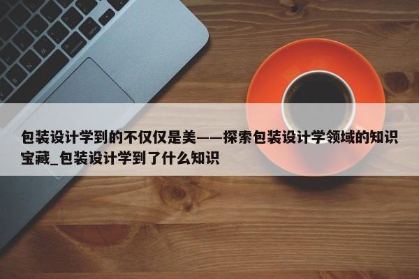 包裝設(shè)計(jì)學(xué)到的不僅僅是美——探索包裝設(shè)計(jì)學(xué)領(lǐng)域的知識寶藏_包裝設(shè)計(jì)學(xué)到了什么知識
