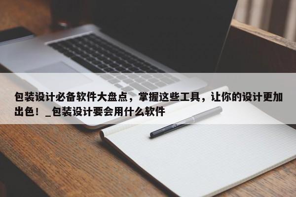 包裝設(shè)計(jì)必備軟件大盤點(diǎn)，掌握這些工具，讓你的設(shè)計(jì)更加出色！_包裝設(shè)計(jì)要會(huì)用什么軟件