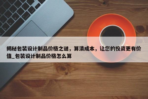 揭秘包裝設計制品價格之謎，算清成本，讓您的投資更有價值_包裝設計制品價格怎么算
