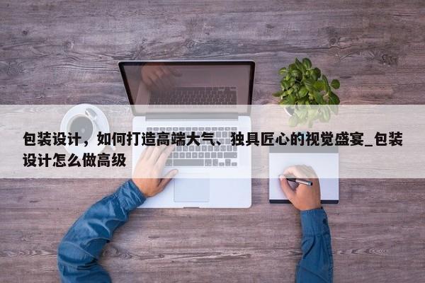 包裝設計，如何打造高端大氣、獨具匠心的視覺盛宴_包裝設計怎么做高級